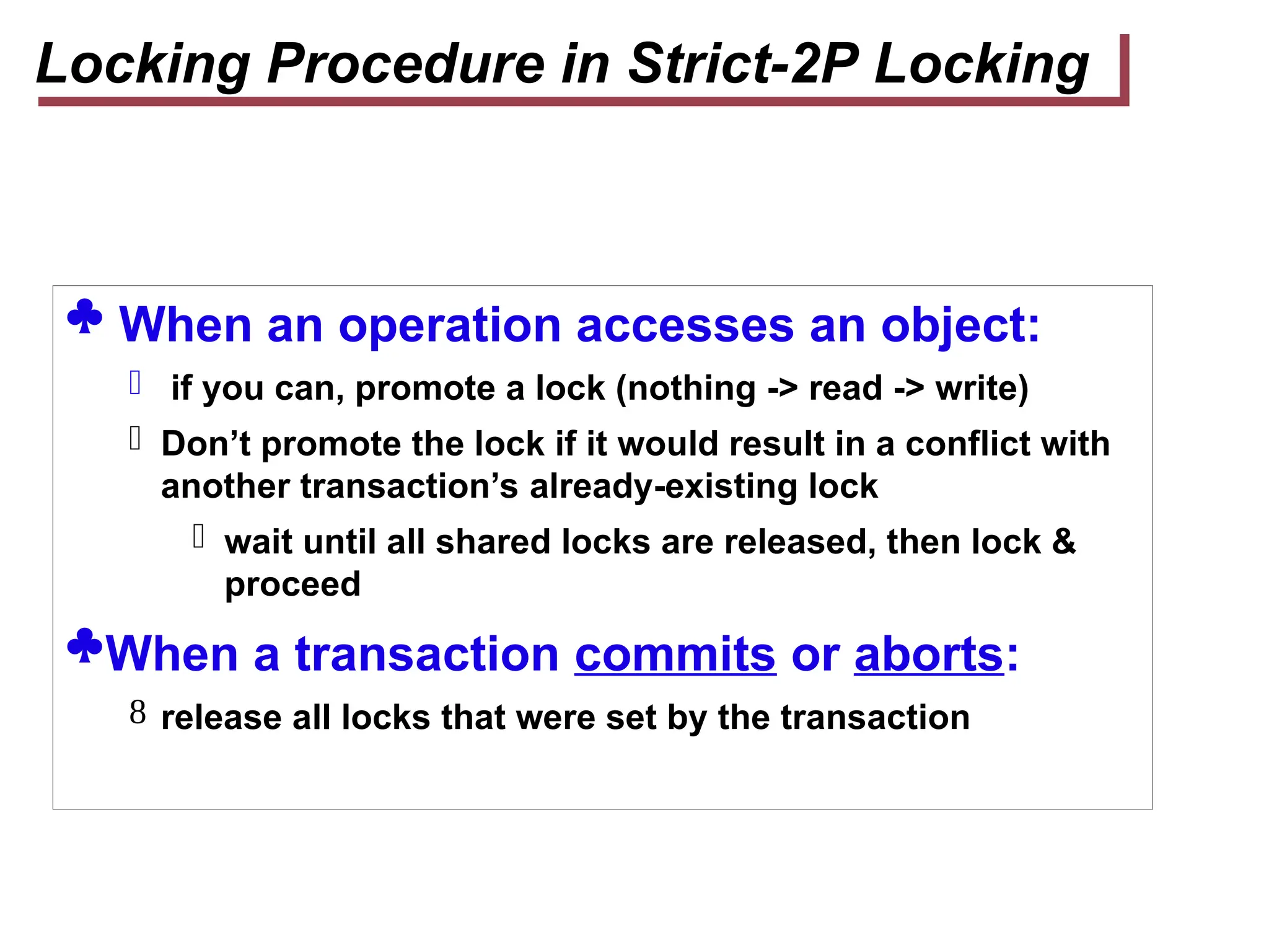  When an operation accesses an object:
 if you can, promote a lock (nothing -> read -> write)
 Don’t promote the lock if it would result in a conflict with
another transaction’s already-existing lock
 wait until all shared locks are released, then lock &
proceed
When a transaction commits or aborts:
 release all locks that were set by the transaction
Locking Procedure in Strict-2P Locking
 