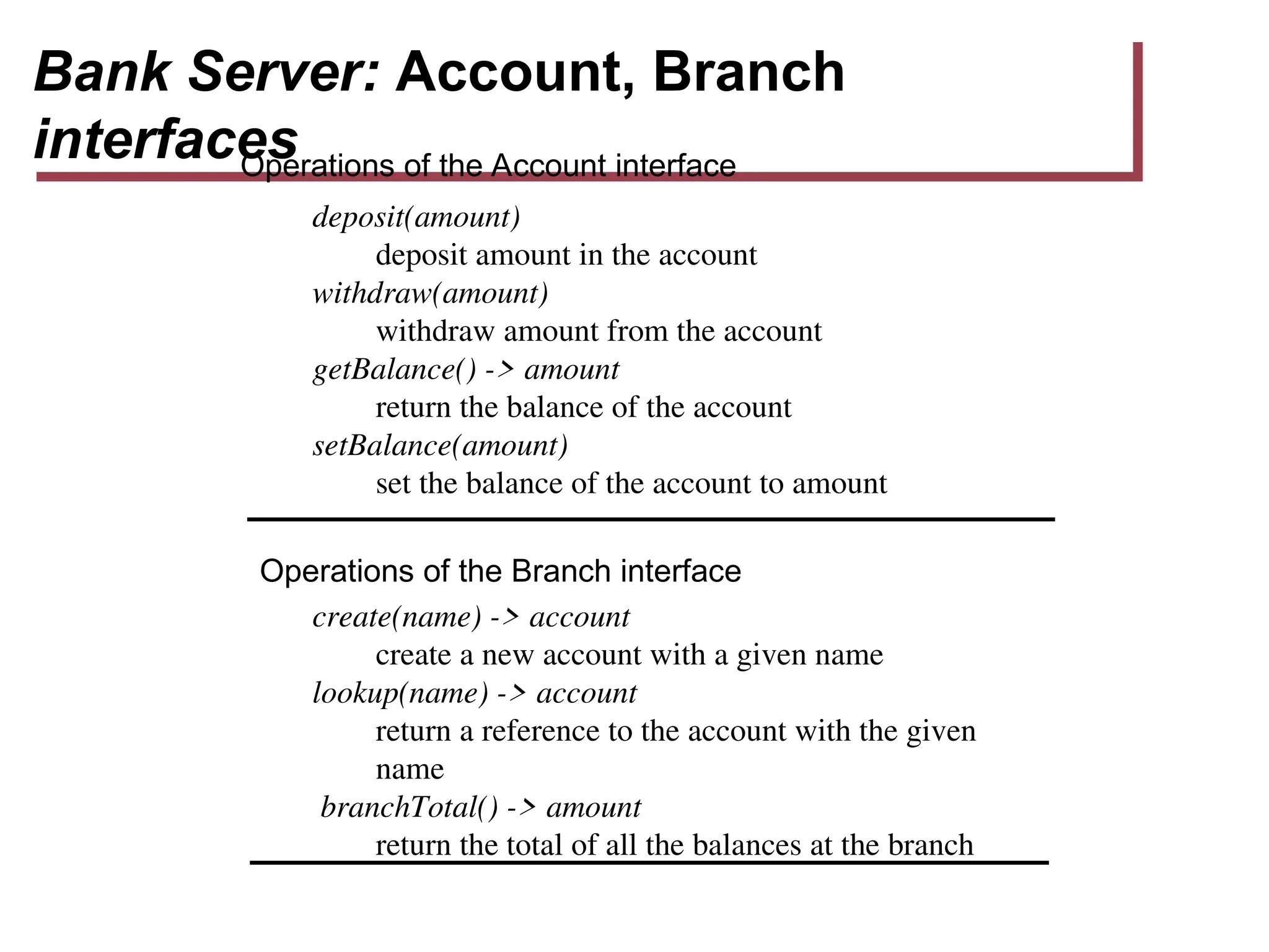 Bank Server: Account, Branch
interfaces
deposit(amount)
deposit amount in the account
withdraw(amount)
withdraw amount from the account
getBalance() -> amount
return the balance of the account
setBalance(amount)
set the balance of the account to amount
create(name) -> account
create a new account with a given name
lookup(name) -> account
return a reference to the account with the given
name
branchTotal() -> amount
return the total of all the balances at the branch
Operations of the Branch interface
Operations of the Account interface
 