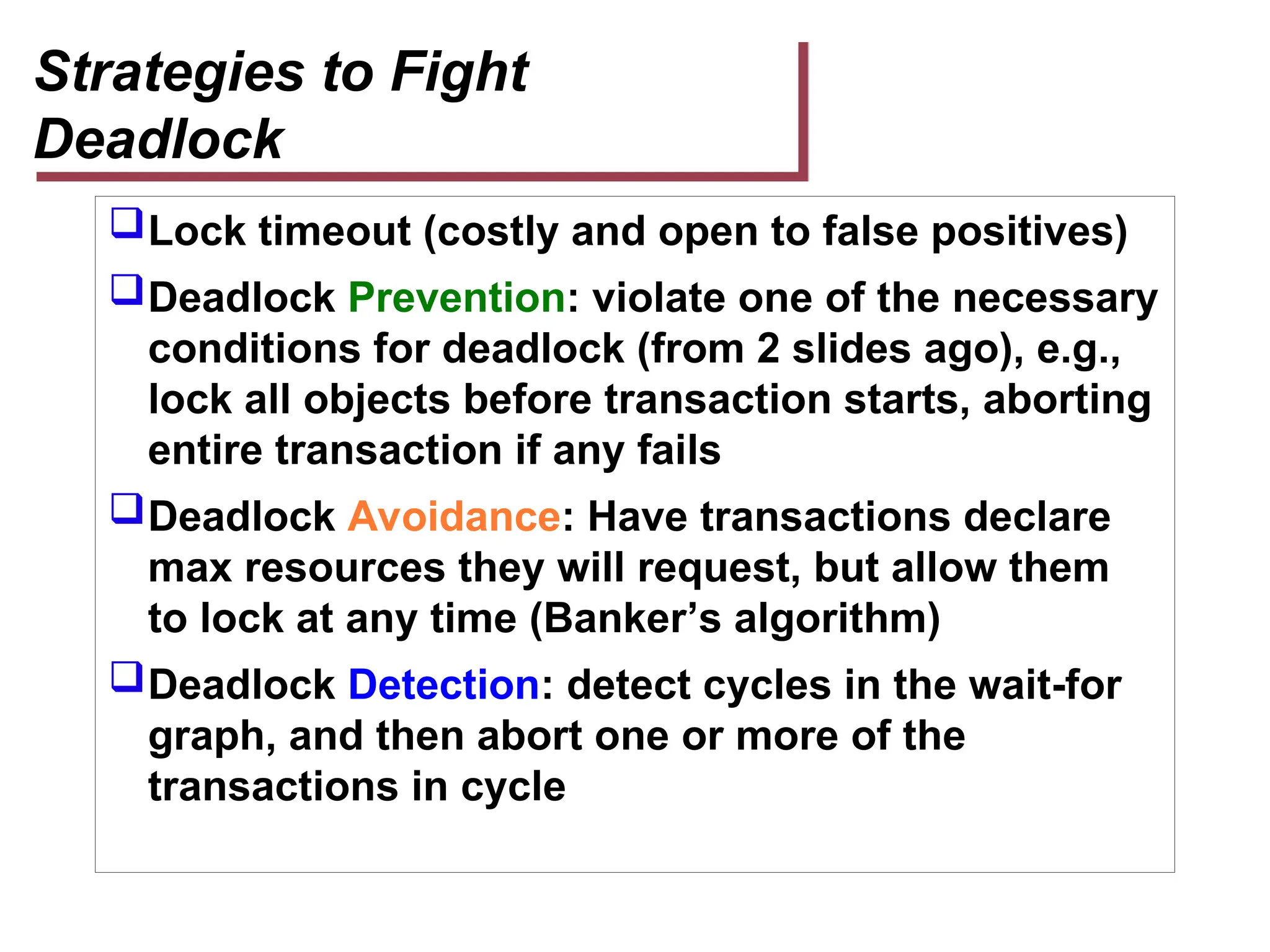 Strategies to Fight
Deadlock
Lock timeout (costly and open to false positives)
Deadlock Prevention: violate one of the necessary
conditions for deadlock (from 2 slides ago), e.g.,
lock all objects before transaction starts, aborting
entire transaction if any fails
Deadlock Avoidance: Have transactions declare
max resources they will request, but allow them
to lock at any time (Banker’s algorithm)
Deadlock Detection: detect cycles in the wait-for
graph, and then abort one or more of the
transactions in cycle
 