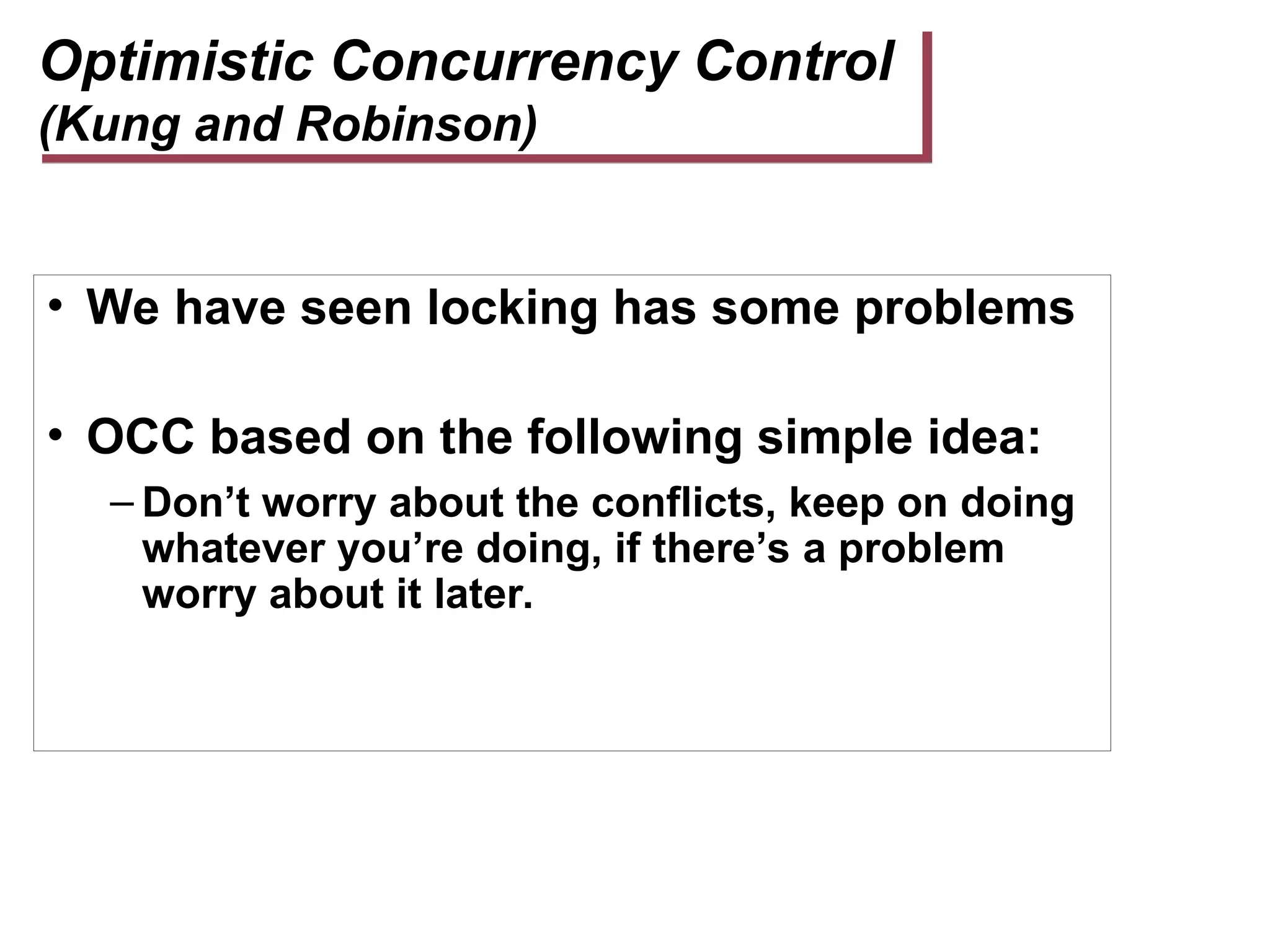 Optimistic Concurrency Control
(Kung and Robinson)
• We have seen locking has some problems
• OCC based on the following simple idea:
– Don’t worry about the conflicts, keep on doing
whatever you’re doing, if there’s a problem
worry about it later.
 