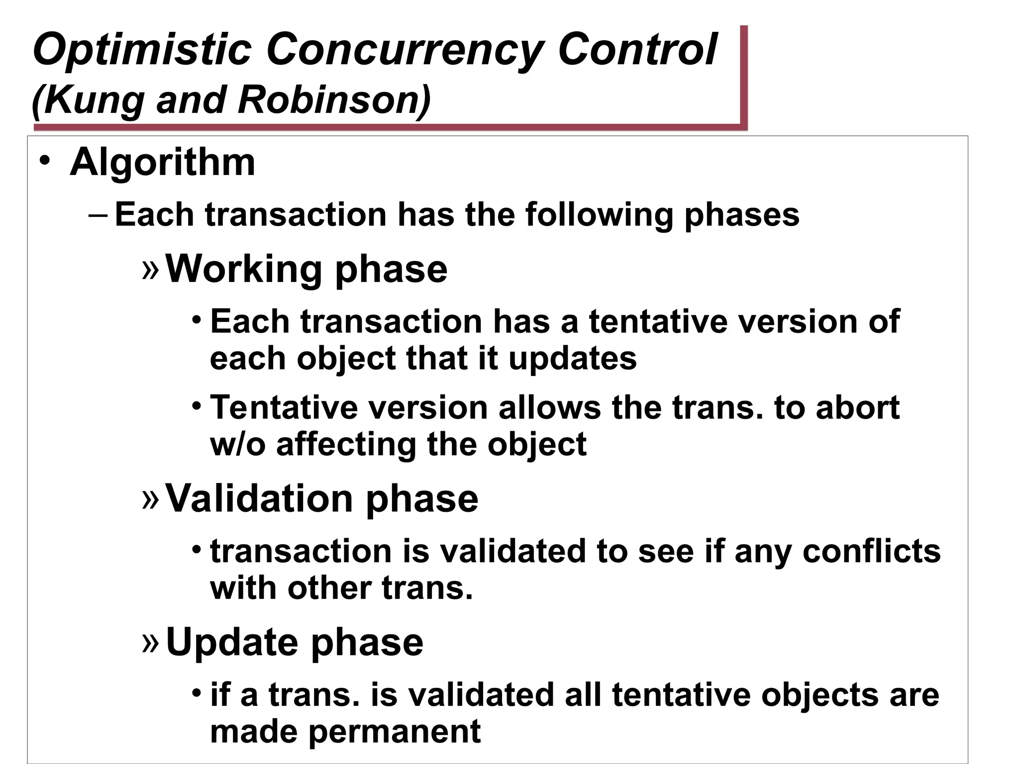 Optimistic Concurrency Control
(Kung and Robinson)
• Algorithm
– Each transaction has the following phases
»Working phase
• Each transaction has a tentative version of
each object that it updates
• Tentative version allows the trans. to abort
w/o affecting the object
»Validation phase
• transaction is validated to see if any conflicts
with other trans.
»Update phase
• if a trans. is validated all tentative objects are
made permanent
 