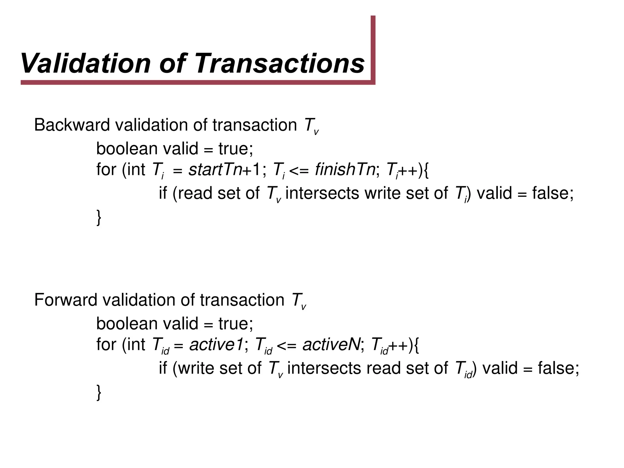Validation of Transactions
Backward validation of transaction Tv
boolean valid = true;
for (int Ti = startTn+1; Ti <= finishTn; Ti++){
if (read set of Tv intersects write set of Ti) valid = false;
}
Forward validation of transaction Tv
boolean valid = true;
for (int Tid = active1; Tid <= activeN; Tid++){
if (write set of Tv intersects read set of Tid) valid = false;
}
 