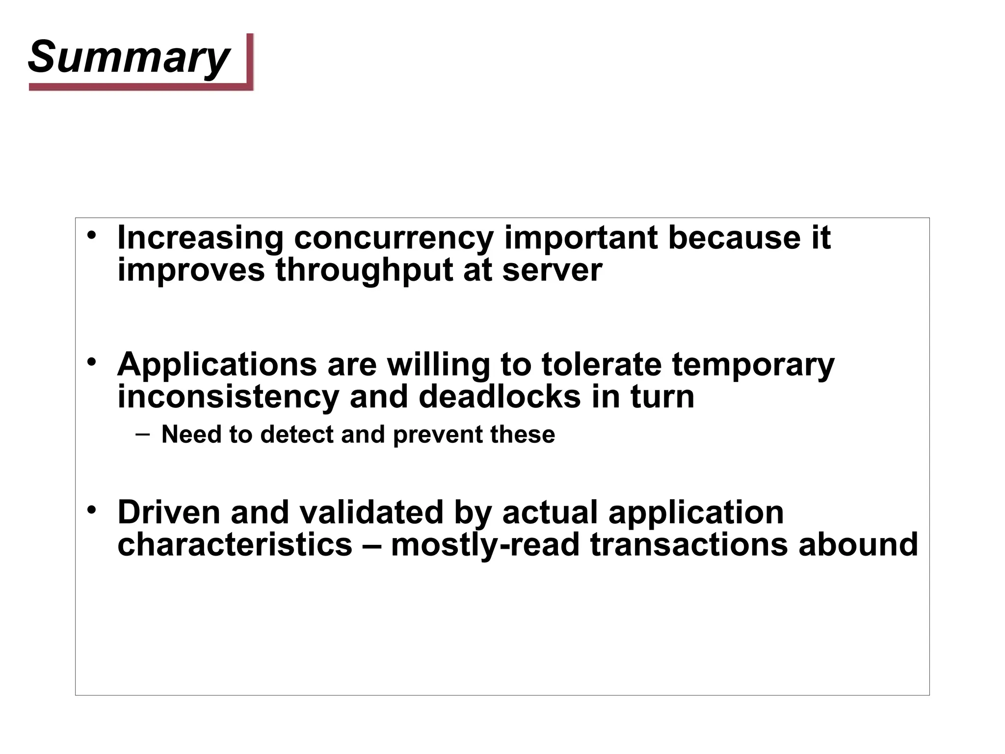 Summary
• Increasing concurrency important because it
improves throughput at server
• Applications are willing to tolerate temporary
inconsistency and deadlocks in turn
– Need to detect and prevent these
• Driven and validated by actual application
characteristics – mostly-read transactions abound
 