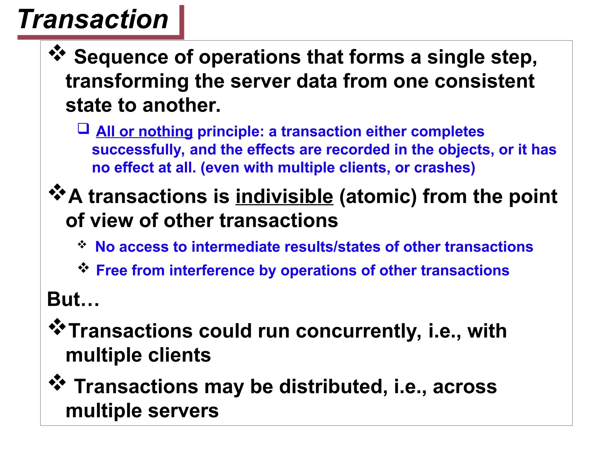 Transaction
 Sequence of operations that forms a single step,
transforming the server data from one consistent
state to another.
 All or nothing principle: a transaction either completes
successfully, and the effects are recorded in the objects, or it has
no effect at all. (even with multiple clients, or crashes)
A transactions is indivisible (atomic) from the point
of view of other transactions
 No access to intermediate results/states of other transactions
 Free from interference by operations of other transactions
But…
Transactions could run concurrently, i.e., with
multiple clients
 Transactions may be distributed, i.e., across
multiple servers
 