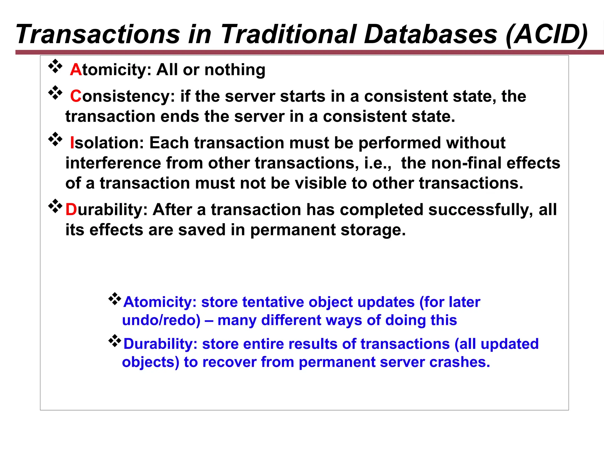 Transactions in Traditional Databases (ACID)
 Atomicity: All or nothing
 Consistency: if the server starts in a consistent state, the
transaction ends the server in a consistent state.
 Isolation: Each transaction must be performed without
interference from other transactions, i.e., the non-final effects
of a transaction must not be visible to other transactions.
Durability: After a transaction has completed successfully, all
its effects are saved in permanent storage.
Atomicity: store tentative object updates (for later
undo/redo) – many different ways of doing this
Durability: store entire results of transactions (all updated
objects) to recover from permanent server crashes.
 