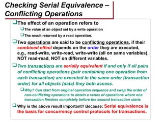 The effect of an operation refers to
The value of an object set by a write operation
The result returned by a read operation.
Two operations are said to be conflicting operations, if their
combined effect depends on the order they are executed,
e.g., read-write, write-read, write-write (all on same variables).
NOT read-read, NOT on different variables.
Two transactions are serially equivalent if and only if all pairs
of conflicting operations (pair containing one operation from
each transaction) are executed in the same order (transaction
order) for all objects (data) they both access.
Why? Can start from original operation sequence and swap the order of
non-conflicting operations to obtain a series of operations where one
transaction finishes completely before the second transaction starts
Why is the above result important? Because: Serial equivalence is
the basis for concurrency control protocols for transactions.
Checking Serial Equivalence –
Conflicting Operations
 