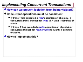  How can we prevent isolation from being violated?
 Concurrent operations must be consistent:
 If trans.T has executed a read operation on object A, a
concurrent trans. U must not write to A until T commits or
aborts.
 If trans. T has executed a write operation on object A, a
concurrent U must not read or write to A until T commits
or aborts.
 How to implement this?
Implementing Concurrent Transactions
 