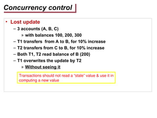 Concurrency control
• Lost update
– 3 accounts (A, B, C)
» with balances 100, 200, 300
– T1 transfers from A to B, for 10% increase
– T2 transfers from C to B, for 10% increase
– Both T1, T2 read balance of B (200)
– T1 overwrites the update by T2
» Without seeing it
Transactions should not read a “stale” value & use it in
computing a new value
 