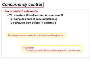 Concurrency control
• Inconsistent retrievals
– T1: transfers 10% of account A to account B
– T2: computes sum of account balances
– T2 computes sum before T1 updates B
Update transactions should not interfere with retrievals.
In general:
Transactions should not violate operation conflict rules.
 