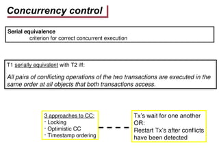 Concurrency control
Serial equivalence
criterion for correct concurrent execution
T1 serially equivalent with T2 iff:
All pairs of conflicting operations of the two transactions are executed in the
same order at all objects that both transactions access.
3 approaches to CC:
- Locking
- Optimistic CC
- Timestamp ordering
Tx’s wait for one another
OR:
Restart Tx’s after conflicts
have been detected
 