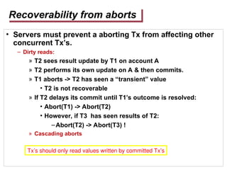 Recoverability from aborts
• Servers must prevent a aborting Tx from affecting other
concurrent Tx’s.
– Dirty reads:
» T2 sees result update by T1 on account A
» T2 performs its own update on A & then commits.
» T1 aborts -> T2 has seen a “transient” value
• T2 is not recoverable
» If T2 delays its commit until T1’s outcome is resolved:
• Abort(T1) -> Abort(T2)
• However, if T3 has seen results of T2:
–Abort(T2) -> Abort(T3) !
» Cascading aborts
Tx’s should only read values written by committed Tx’s
 