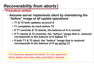 Recoverability from aborts
• Premature writes:
– Assume server implements abort by maintaining the
“before” image of all update operations
» T1 & T2 both updates account A
» T1 completes its work before T2
» If T1 commits & T2 aborts, the balance of A is correct
» If T1 aborts & T2 commits, the “before” image that is restored
corresponds to the balance of A before T2
» If both T1 & T2 abort, the “before” image that is restored
corresponds to the balance of A as set by T1
Tx’s should be delayed until earlier Tx’s that update the
Same objects have been either committed or aborted.
 