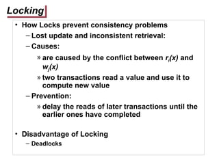 Locking
• How Locks prevent consistency problems
– Lost update and inconsistent retrieval:
– Causes:
» are caused by the conflict between ri(x) and
wj(x)
» two transactions read a value and use it to
compute new value
– Prevention:
» delay the reads of later transactions until the
earlier ones have completed
• Disadvantage of Locking
– Deadlocks
 