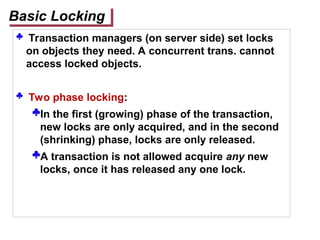  Transaction managers (on server side) set locks
on objects they need. A concurrent trans. cannot
access locked objects.
 Two phase locking:
In the first (growing) phase of the transaction,
new locks are only acquired, and in the second
(shrinking) phase, locks are only released.
A transaction is not allowed acquire any new
locks, once it has released any one lock.
Basic Locking
 