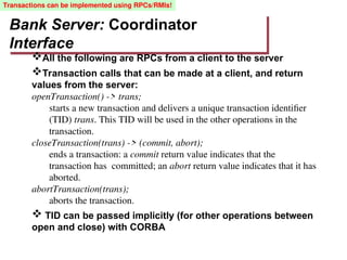 Bank Server: Coordinator
Interface
All the following are RPCs from a client to the server
Transaction calls that can be made at a client, and return
values from the server:
openTransaction() -> trans;
starts a new transaction and delivers a unique transaction identifier
(TID) trans. This TID will be used in the other operations in the
transaction.
closeTransaction(trans) -> (commit, abort);
ends a transaction: a commit return value indicates that the
transaction has committed; an abort return value indicates that it has
aborted.
abortTransaction(trans);
aborts the transaction.
 TID can be passed implicitly (for other operations between
open and close) with CORBA
Transactions can be implemented using RPCs/RMIs!
 