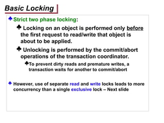  Strict two phase locking:
 Locking on an object is performed only before
the first request to read/write that object is
about to be applied.
 Unlocking is performed by the commit/abort
operations of the transaction coordinator.
To prevent dirty reads and premature writes, a
transaction waits for another to commit/abort
 However, use of separate read and write locks leads to more
concurrency than a single exclusive lock – Next slide
Basic Locking
 