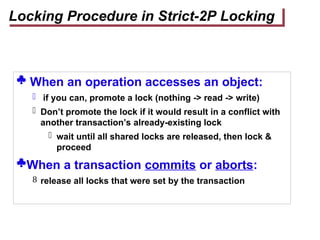  When an operation accesses an object:
 if you can, promote a lock (nothing -> read -> write)
 Don’t promote the lock if it would result in a conflict with
another transaction’s already-existing lock
 wait until all shared locks are released, then lock &
proceed
When a transaction commits or aborts:
 release all locks that were set by the transaction
Locking Procedure in Strict-2P Locking
 