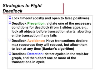 Strategies to Fight
Deadlock
Lock timeout (costly and open to false positives)
Deadlock Prevention: violate one of the necessary
conditions for deadlock (from 2 slides ago), e.g.,
lock all objects before transaction starts, aborting
entire transaction if any fails
Deadlock Avoidance: Have transactions declare
max resources they will request, but allow them
to lock at any time (Banker’s algorithm)
Deadlock Detection: detect cycles in the wait-for
graph, and then abort one or more of the
transactions in cycle
 