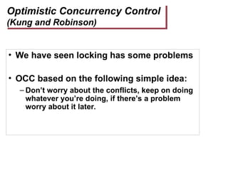 Optimistic Concurrency Control
(Kung and Robinson)
• We have seen locking has some problems
• OCC based on the following simple idea:
– Don’t worry about the conflicts, keep on doing
whatever you’re doing, if there’s a problem
worry about it later.
 