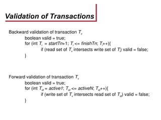Validation of Transactions
Backward validation of transaction Tv
boolean valid = true;
for (int Ti = startTn+1; Ti <= finishTn; Ti++){
if (read set of Tv intersects write set of Ti) valid = false;
}
Forward validation of transaction Tv
boolean valid = true;
for (int Tid = active1; Tid <= activeN; Tid++){
if (write set of Tv intersects read set of Tid) valid = false;
}
 