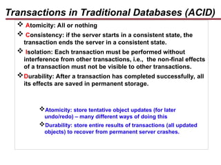 Transactions in Traditional Databases (ACID)
 Atomicity: All or nothing
 Consistency: if the server starts in a consistent state, the
transaction ends the server in a consistent state.
 Isolation: Each transaction must be performed without
interference from other transactions, i.e., the non-final effects
of a transaction must not be visible to other transactions.
Durability: After a transaction has completed successfully, all
its effects are saved in permanent storage.
Atomicity: store tentative object updates (for later
undo/redo) – many different ways of doing this
Durability: store entire results of transactions (all updated
objects) to recover from permanent server crashes.
 