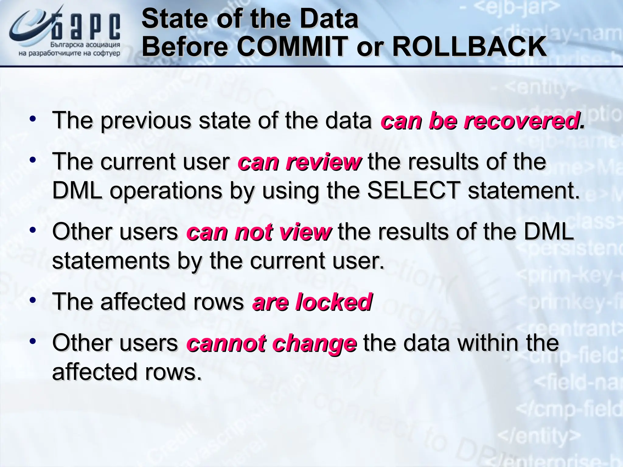 State of the Data
State of the Data
Before COMMIT or ROLLBACK
Before COMMIT or ROLLBACK
• The previous state of the data
The previous state of the data can be recovered
can be recovered.
.
• The current user
The current user can review
can review the results of the
the results of the
DML operations by using the SELECT statement.
DML operations by using the SELECT statement.
• Other users
Other users can not view
can not view the results of the DML
the results of the DML
statements by the current user.
statements by the current user.
• The affected rows
The affected rows are locked
are locked
• Other users
Other users cannot change
cannot change the data within the
the data within the
affected rows.
affected rows.
 