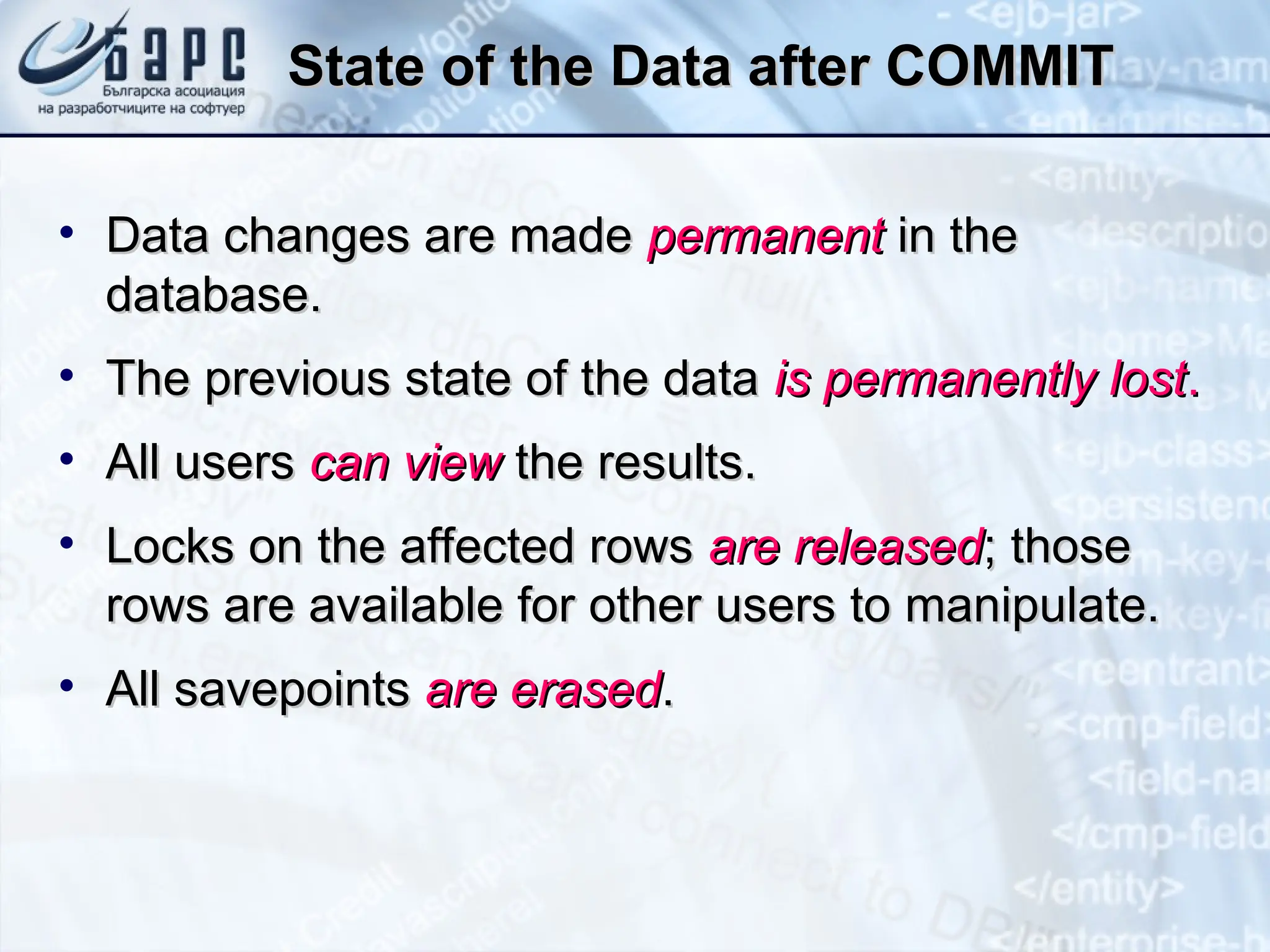 State of the Data after COMMIT
State of the Data after COMMIT
• Data changes are made
Data changes are made permanent
permanent in the
in the
database.
database.
• The previous state of the data
The previous state of the data is permanently lost
is permanently lost.
.
• All users
All users can view
can view the results.
the results.
• Locks on the affected rows
Locks on the affected rows are released
are released; those
; those
rows are available for other users to manipulate.
rows are available for other users to manipulate.
• All savepoints
All savepoints are erased
are erased.
.
 