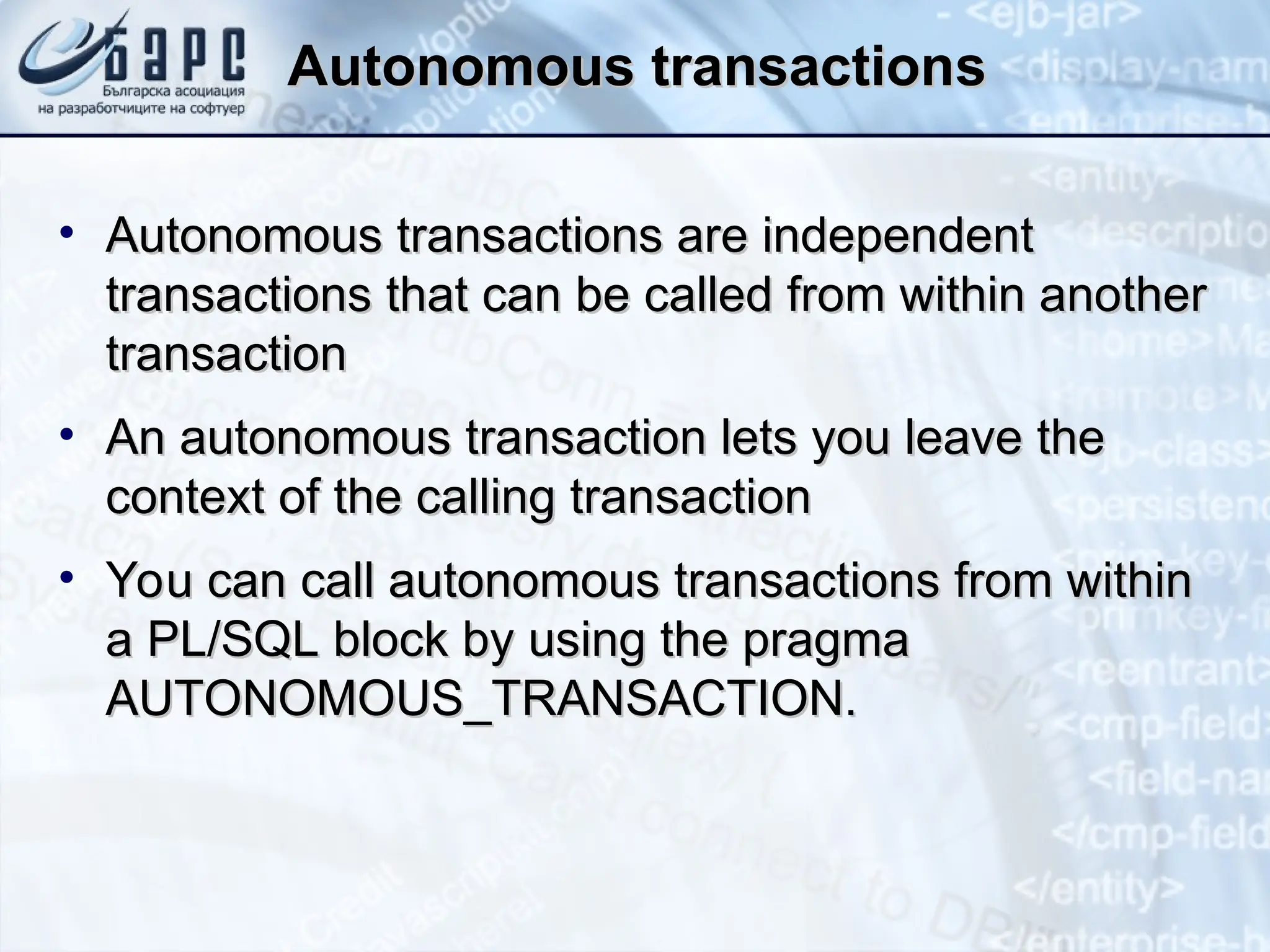 Autonomous transaction
Autonomous transactions
s
• Autonomous transactions are independent
Autonomous transactions are independent
transactions that can be called from within another
transactions that can be called from within another
transaction
transaction
• An autonomous transaction lets you leave the
An autonomous transaction lets you leave the
context of the calling transaction
context of the calling transaction
• You can call autonomous transactions from within
You can call autonomous transactions from within
a PL/SQL block by using the pragma
a PL/SQL block by using the pragma
AUTONOMOUS_TRANSACTION.
AUTONOMOUS_TRANSACTION.
 