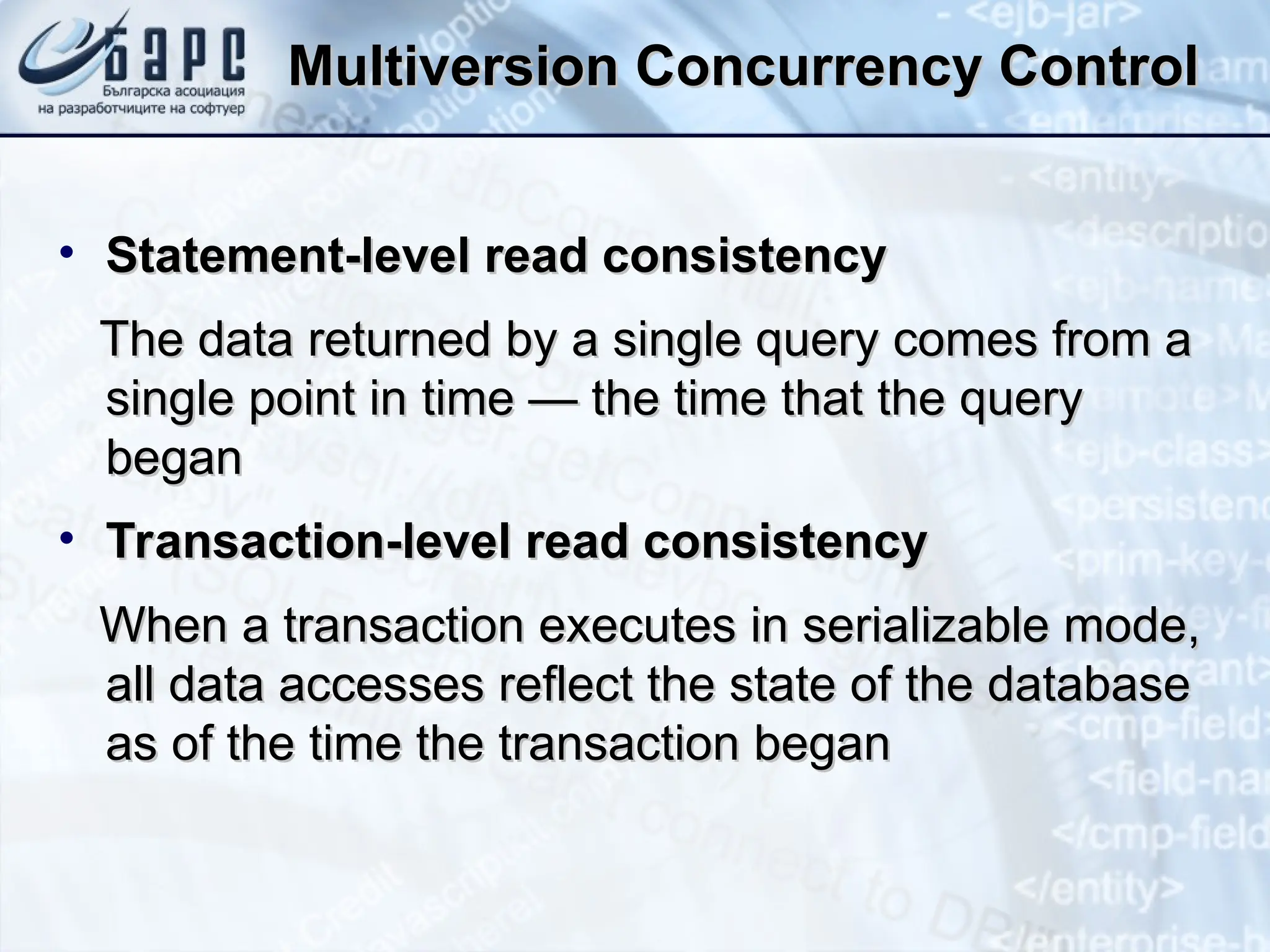 Multiversion Concurrency Control
Multiversion Concurrency Control
• Statement-level read consistency
Statement-level read consistency
The data returned by a single query comes from a
The data returned by a single query comes from a
single point in time — the time that the query
single point in time — the time that the query
began
began
• Transaction-level read consistency
Transaction-level read consistency
When a transaction executes in serializable mode,
When a transaction executes in serializable mode,
all data accesses reflect the state of the database
all data accesses reflect the state of the database
as of the time the transaction began
as of the time the transaction began
 
