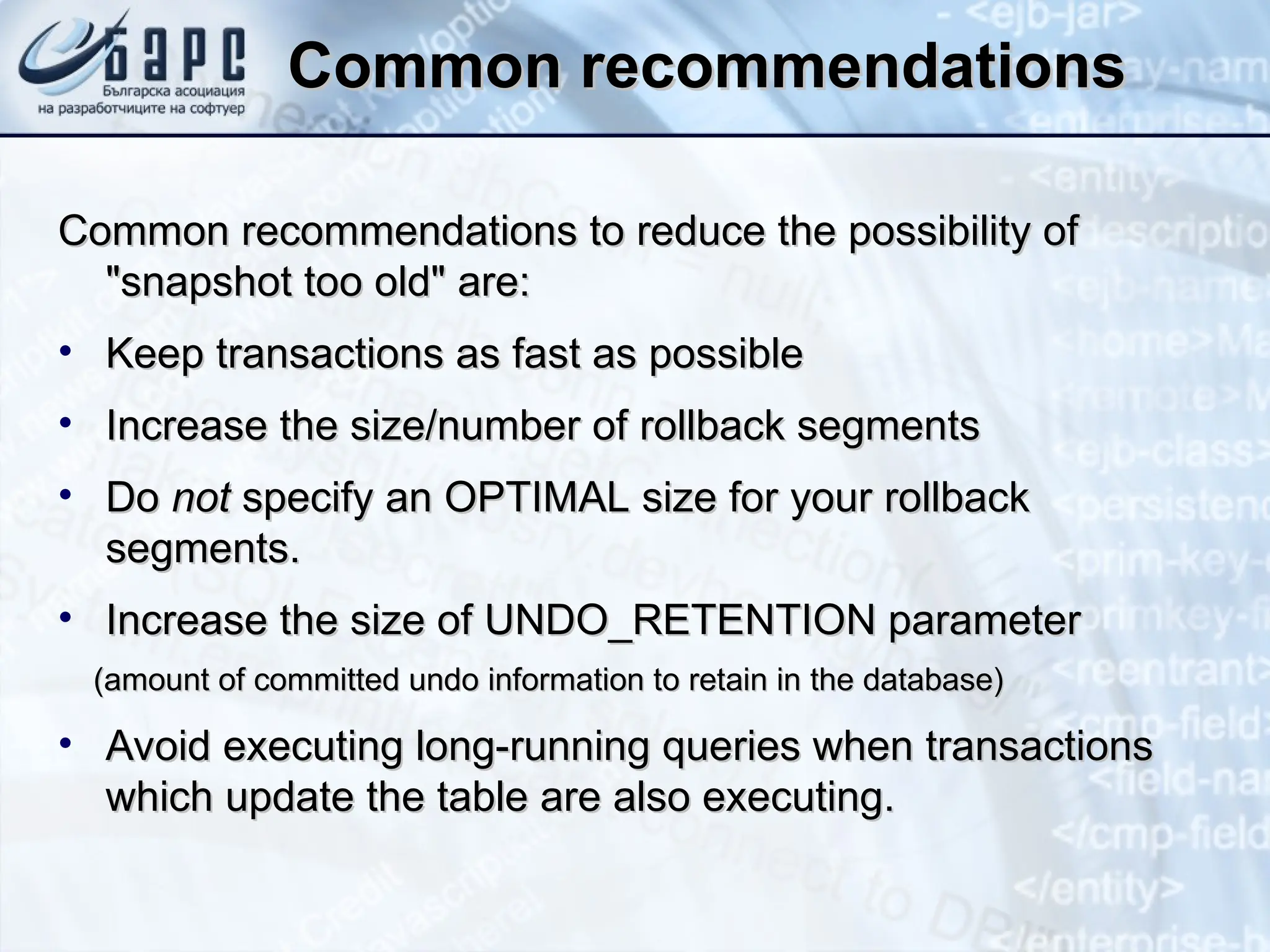 Common recommendations
Common recommendations
Common recommendations to reduce the possibility of
Common recommendations to reduce the possibility of
"snapshot too old" are:
"snapshot too old" are:
• Keep transactions as fast as possible
Keep transactions as fast as possible
• Increase the size/number of rollback segments
Increase the size/number of rollback segments
• Do
Do not
not specify an OPTIMAL size for your rollback
specify an OPTIMAL size for your rollback
segments.
segments.
• Increase the size of UNDO_RETENTION parameter
Increase the size of UNDO_RETENTION parameter
(amount of committed undo information to retain in the database)
(amount of committed undo information to retain in the database)
• Avoid executing long-running queries when transactions
Avoid executing long-running queries when transactions
which update the table are also executing.
which update the table are also executing.
 