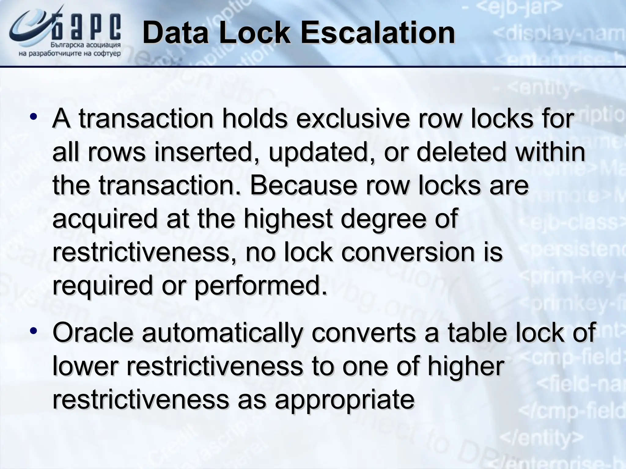 Data Lock Escalation
Data Lock Escalation
• A transaction holds exclusive row locks for
A transaction holds exclusive row locks for
all rows inserted, updated, or deleted within
all rows inserted, updated, or deleted within
the transaction. Because row locks are
the transaction. Because row locks are
acquired at the highest degree of
acquired at the highest degree of
restrictiveness, no lock conversion is
restrictiveness, no lock conversion is
required or performed.
required or performed.
• Oracle automatically converts a table lock of
Oracle automatically converts a table lock of
lower restrictiveness to one of higher
lower restrictiveness to one of higher
restrictiveness as appropriate
restrictiveness as appropriate
 