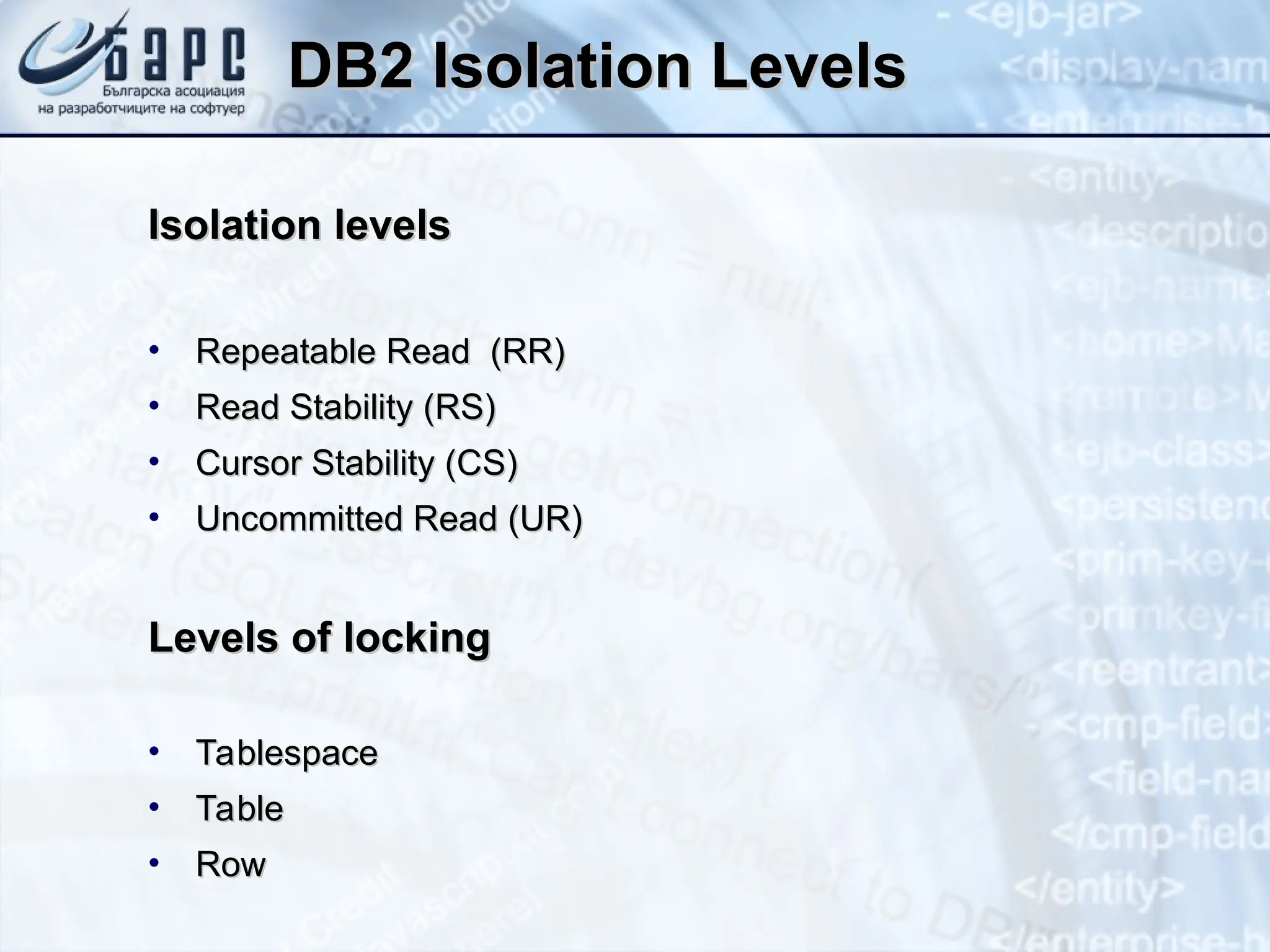 DB2 Isolation Levels
DB2 Isolation Levels
Isolation levels
Isolation levels
• Repeatable Read (RR)
Repeatable Read (RR)
• Read Stability (RS)
Read Stability (RS)
• Cursor Stability (CS)
Cursor Stability (CS)
• Uncommitted Read (UR)
Uncommitted Read (UR)
Levels of locking
Levels of locking
• Tablespace
Tablespace
• Table
Table
• Row
Row
 