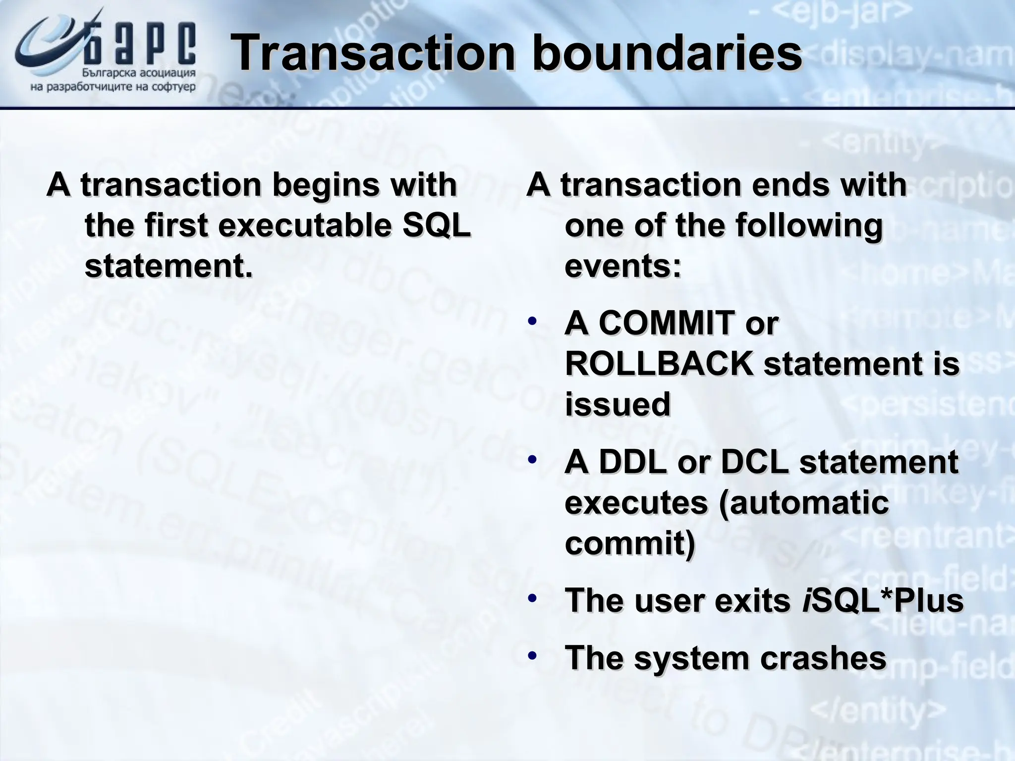 Transaction boundaries
Transaction boundaries
A transaction begins with
A transaction begins with
the first executable SQL
the first executable SQL
statement.
statement.
A transaction ends with
A transaction ends with
one of the following
one of the following
events:
events:
• A COMMIT or
A COMMIT or
ROLLBACK statement is
ROLLBACK statement is
issued
issued
• A DDL or DCL statement
A DDL or DCL statement
executes (automatic
executes (automatic
commit)
commit)
• The user exits
The user exits i
iSQL*Plus
SQL*Plus
• The system crashes
The system crashes
 
