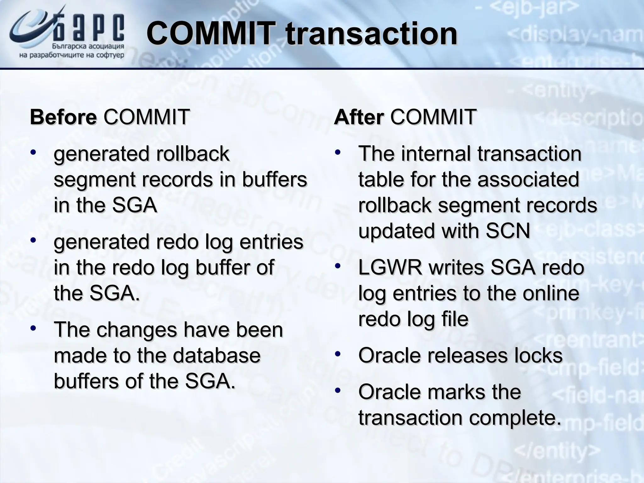 COMMIT transaction
COMMIT transaction
Before
Before COMMIT
COMMIT
• generated rollback
generated rollback
segment records in buffers
segment records in buffers
in the SGA
in the SGA
• generated redo log entries
generated redo log entries
in the redo log buffer of
in the redo log buffer of
the SGA.
the SGA.
• The changes have been
The changes have been
made to the database
made to the database
buffers of the SGA.
buffers of the SGA.
After
After COMMIT
COMMIT
• The internal transaction
The internal transaction
table for the associated
table for the associated
rollback segment records
rollback segment records
updated with SCN
updated with SCN
• LGWR writes SGA redo
LGWR writes SGA redo
log entries to the online
log entries to the online
redo log file
redo log file
• Oracle releases locks
Oracle releases locks
• Oracle marks the
Oracle marks the
transaction complete.
transaction complete.
 