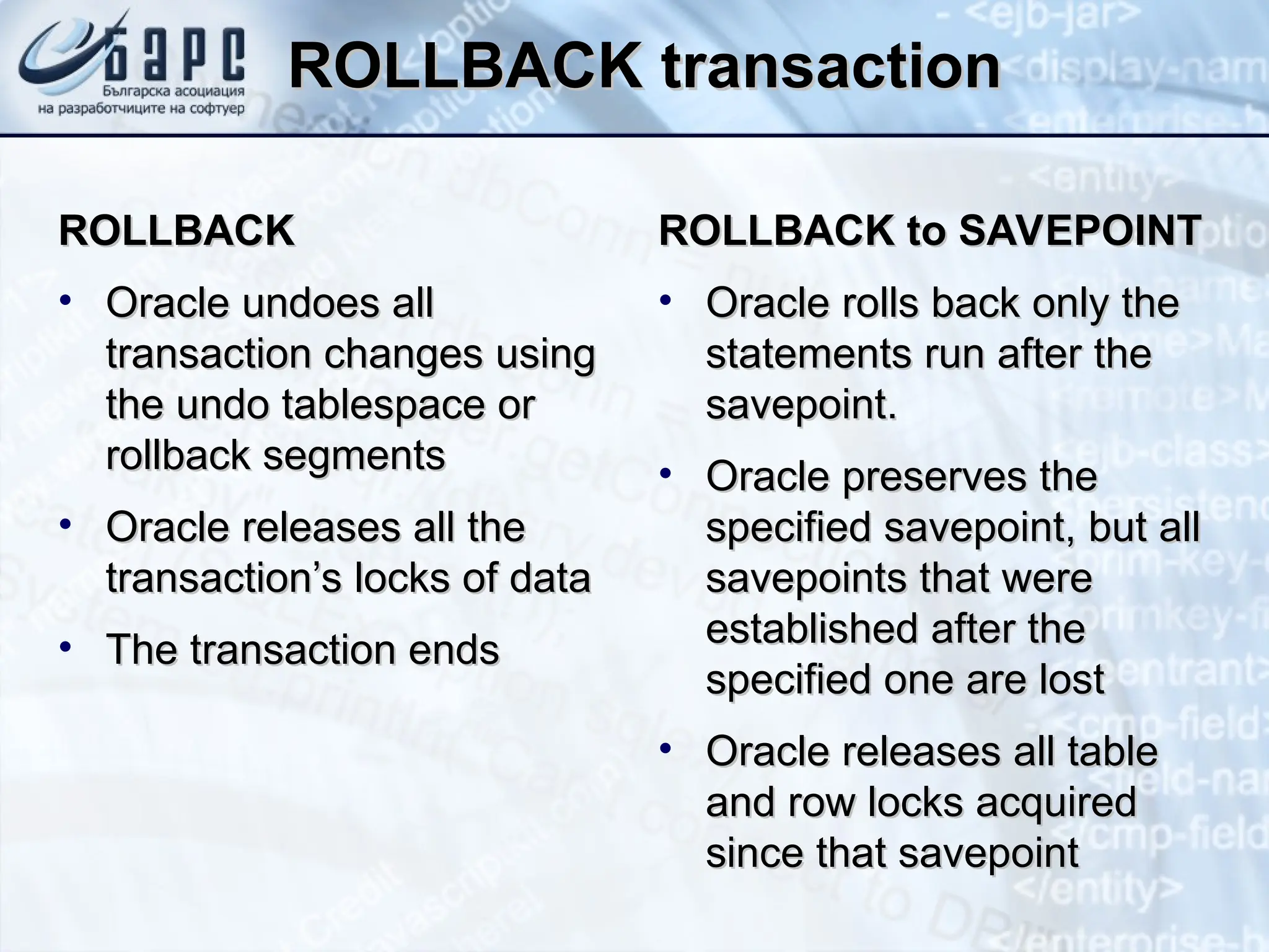 ROLLBACK transaction
ROLLBACK transaction
ROLLBACK
ROLLBACK
• Oracle undoes all
Oracle undoes all
transaction changes using
transaction changes using
the undo tablespace or
the undo tablespace or
rollback segments
rollback segments
• Oracle releases all the
Oracle releases all the
transaction’s locks of data
transaction’s locks of data
• The transaction ends
The transaction ends
ROLLBACK to SAVEPOINT
ROLLBACK to SAVEPOINT
• Oracle rolls back only the
Oracle rolls back only the
statements run after the
statements run after the
savepoint.
savepoint.
• Oracle preserves the
Oracle preserves the
specified savepoint, but all
specified savepoint, but all
savepoints that were
savepoints that were
established after the
established after the
specified one are lost
specified one are lost
• Oracle releases all table
Oracle releases all table
and row locks acquired
and row locks acquired
since that savepoint
since that savepoint
 