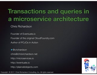 @crichardson
Transactions and queries in
a microservice architecture
Chris Richardson
Founder of Eventuate.io
Founder of the original CloudFoundry.com
Author of POJOs in Action
@crichardson
chris@chrisrichardson.net
http://microservices.io
http://eventuate.io
http://plainoldobjects.com
Copyright © 2017. Chris Richardson Consulting, Inc. All rights reserved
 