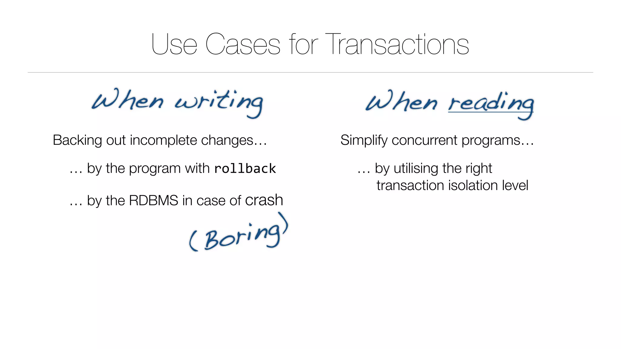 Use Cases for Transactions
Backing out incomplete changes…
… by the program with rollback
… by the RDBMS in case of crash
When writing When reading
Simplify concurrent programs…
… by utilising the right 
transaction isolation level
(Boring)
 