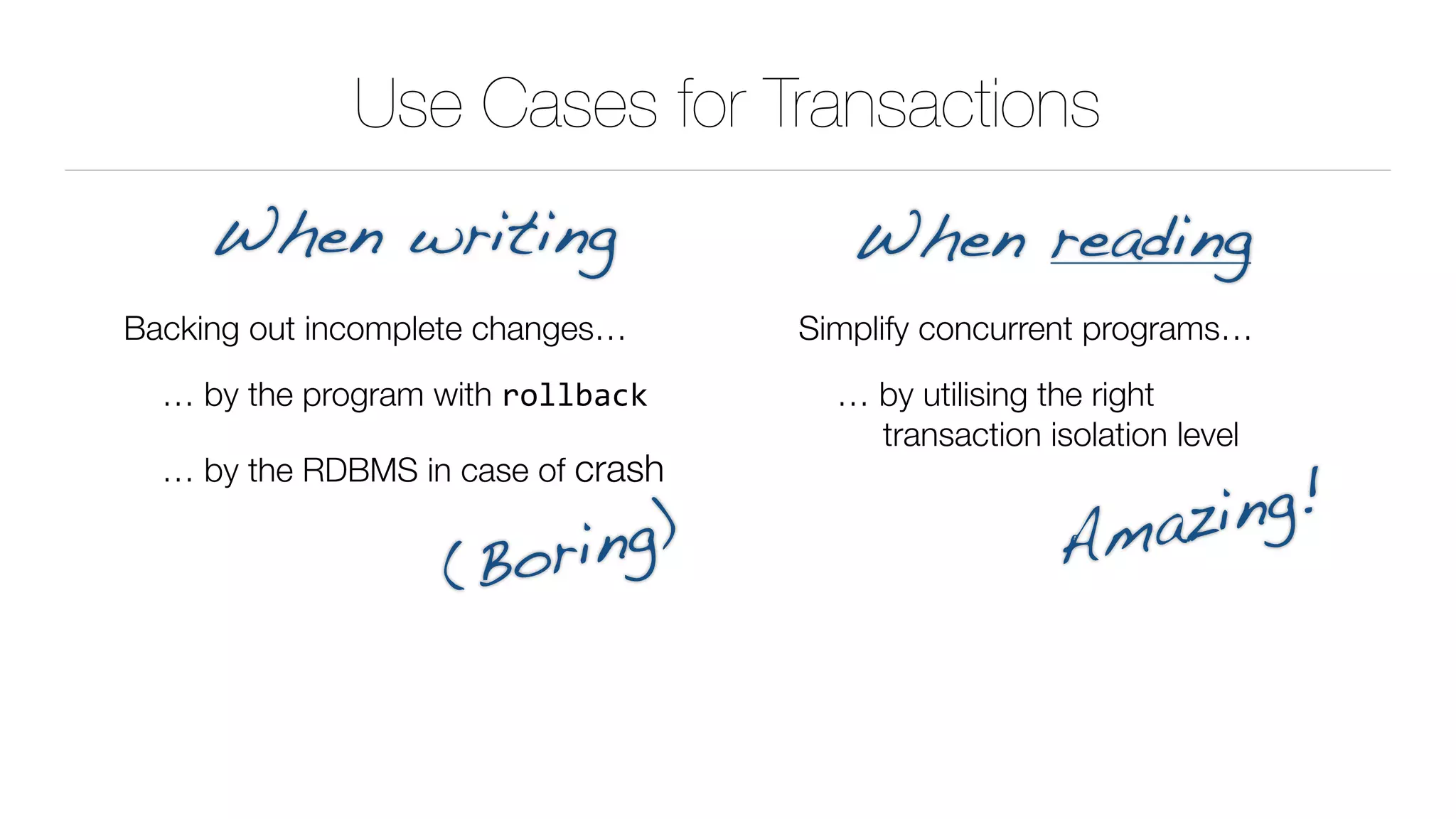 Use Cases for Transactions
Backing out incomplete changes…
… by the program with rollback
… by the RDBMS in case of crash
When writing When reading
Simplify concurrent programs…
… by utilising the right 
transaction isolation level
(Boring) Amazing!
 