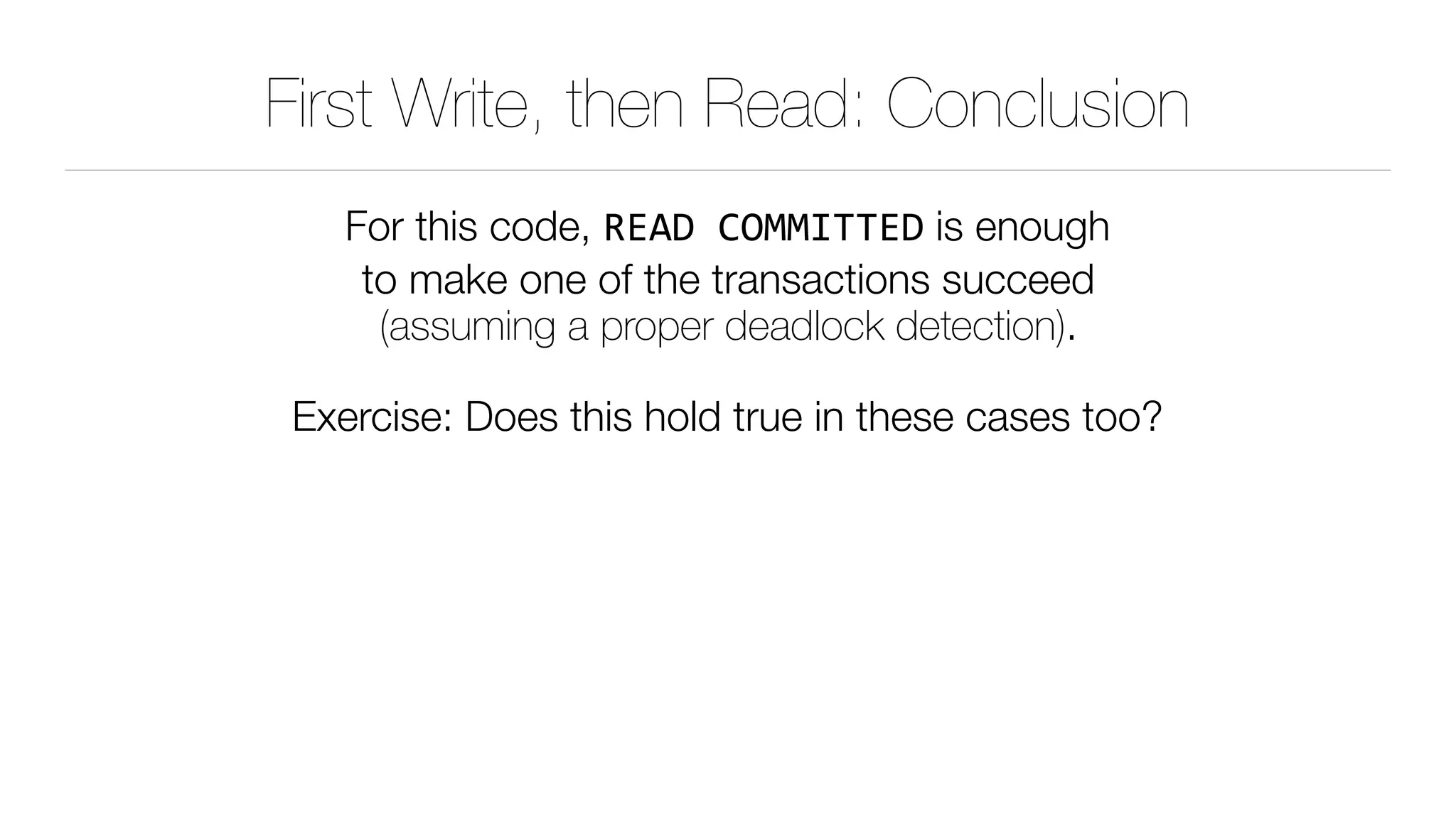 First Write, then Read: Conclusion
For this code, READ	COMMITTED is enough 
to make one of the transactions succeed 
(assuming a proper deadlock detection).
Exercise: Does this hold true in these cases too?
 