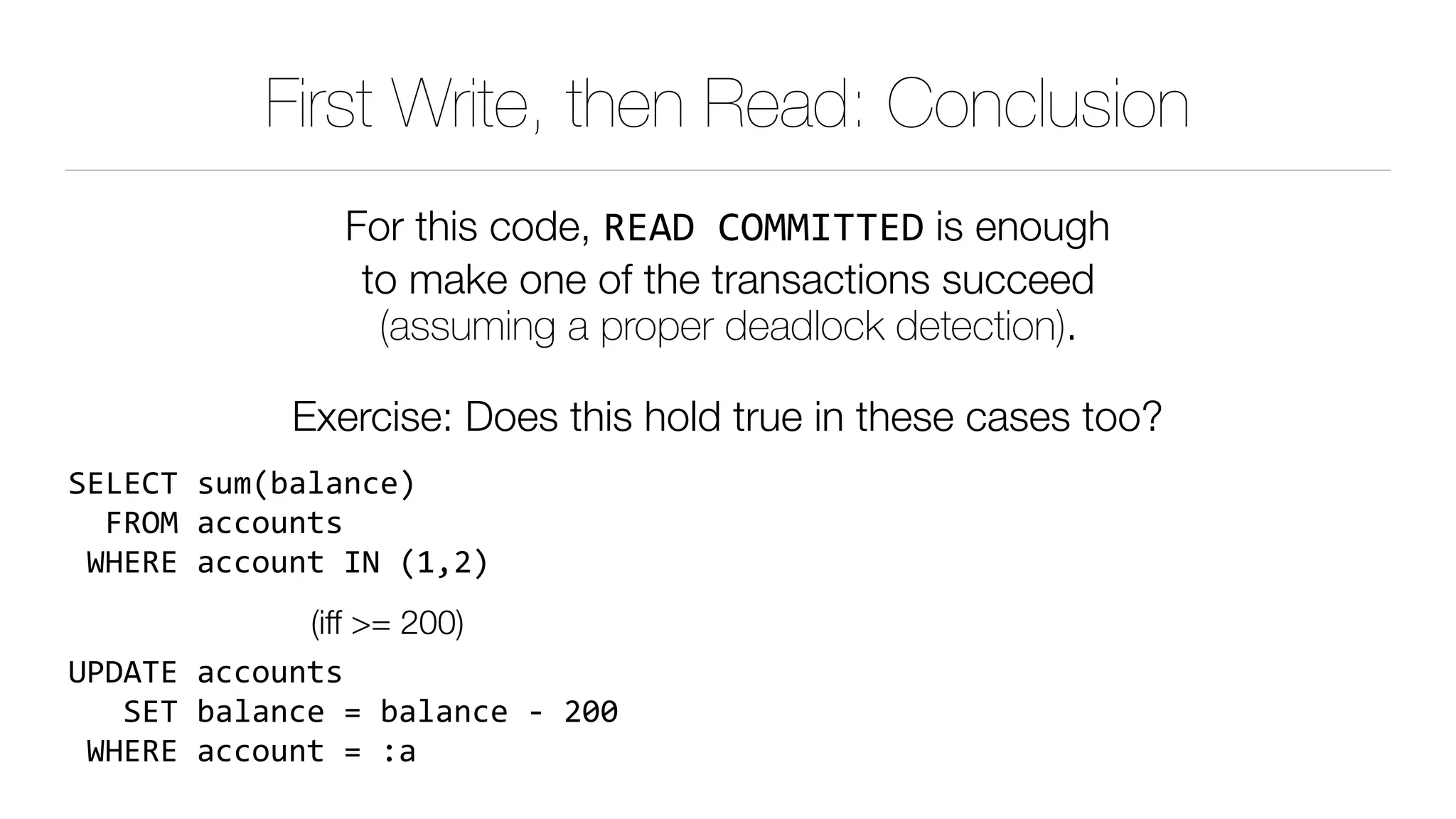 First Write, then Read: Conclusion
For this code, READ	COMMITTED is enough 
to make one of the transactions succeed 
(assuming a proper deadlock detection).
Exercise: Does this hold true in these cases too?
SELECT	sum(balance) 
		FROM	accounts 
	WHERE	account	IN	(1,2)	
(iff >= 200)
UPDATE	accounts 
			SET	balance	=	balance	-	200 
	WHERE	account	=	:a
 