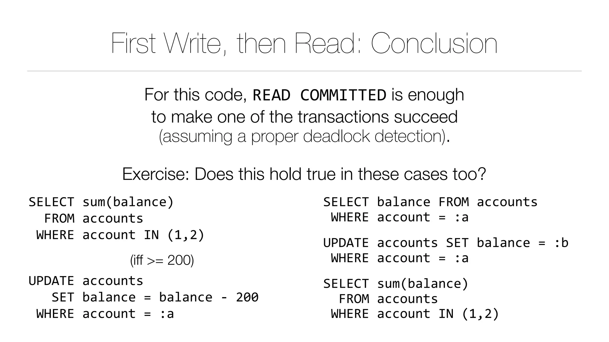 First Write, then Read: Conclusion
For this code, READ	COMMITTED is enough 
to make one of the transactions succeed 
(assuming a proper deadlock detection).
Exercise: Does this hold true in these cases too?
SELECT	sum(balance) 
		FROM	accounts 
	WHERE	account	IN	(1,2)	
(iff >= 200)
UPDATE	accounts 
			SET	balance	=	balance	-	200 
	WHERE	account	=	:a
SELECT	balance	FROM	accounts 
	WHERE	account	=	:a	
UPDATE	accounts	SET	balance	=	:b 
	WHERE	account	=	:a	
SELECT	sum(balance) 
		FROM	accounts 
	WHERE	account	IN	(1,2)	
 