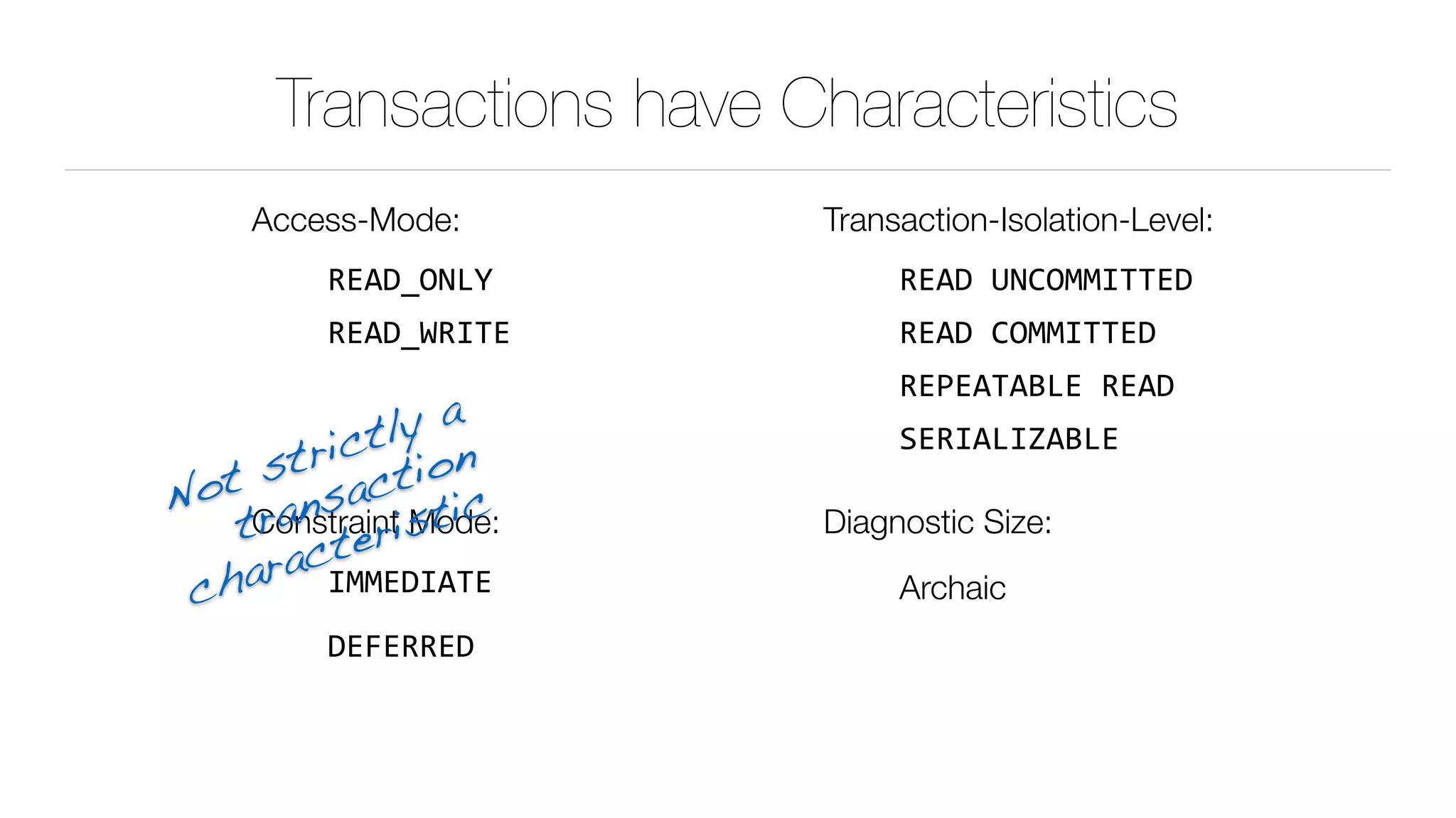 Transactions have Characteristics
Access-Mode:
READ_ONLY	
READ_WRITE	
Constraint Mode:
IMMEDIATE	
DEFERRED
Transaction-Isolation-Level:
READ	UNCOMMITTED	
READ	COMMITTED	
REPEATABLE	READ	
SERIALIZABLE	
Diagnostic Size:
Archaic
Not strictly a 
transaction
 
characteristic
 