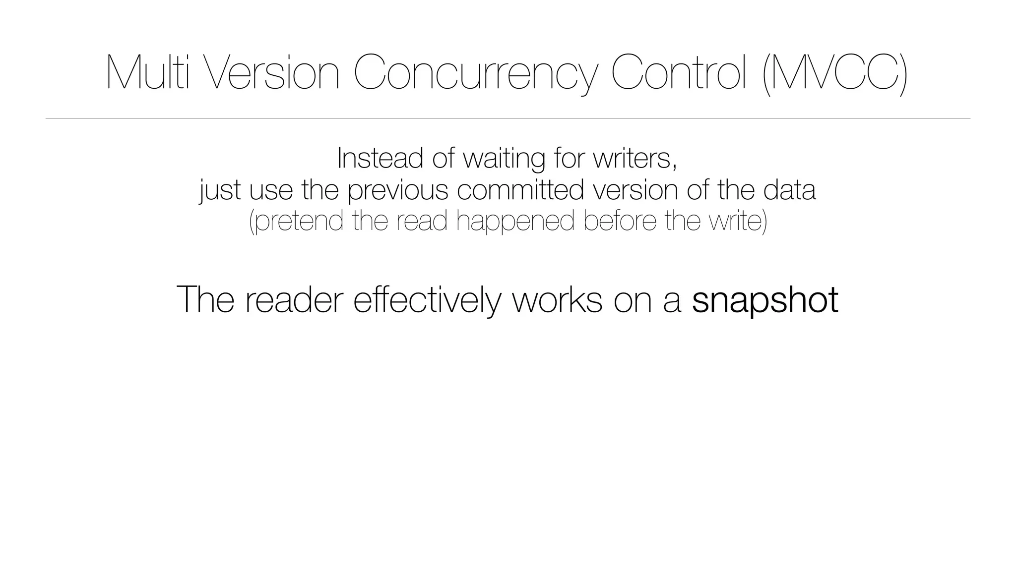 Multi Version Concurrency Control (MVCC)
Instead of waiting for writers, 
just use the previous committed version of the data 
(pretend the read happened before the write)
The reader eﬀectively works on a snapshot
 