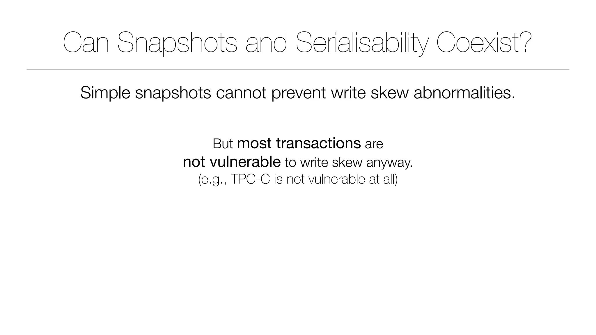 Can Snapshots and Serialisability Coexist?
Simple snapshots cannot prevent write skew abnormalities.
But most transactions are 
not vulnerable to write skew anyway. 
(e.g., TPC-C is not vulnerable at all)
 