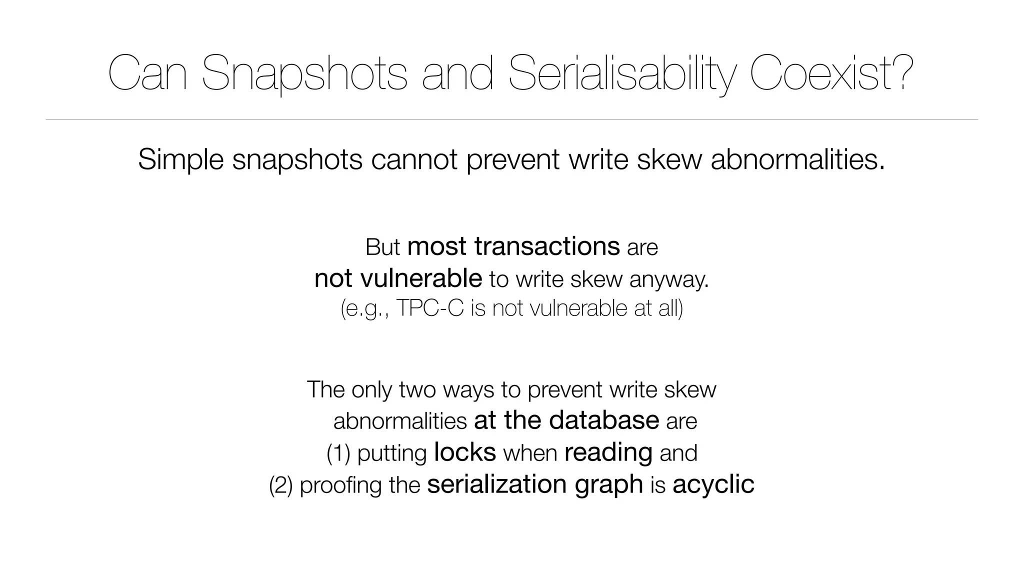 Can Snapshots and Serialisability Coexist?
Simple snapshots cannot prevent write skew abnormalities.
But most transactions are 
not vulnerable to write skew anyway. 
(e.g., TPC-C is not vulnerable at all)
The only two ways to prevent write skew 
abnormalities at the database are 
(1) putting locks when reading and 
(2) prooﬁng the serialization graph is acyclic
 