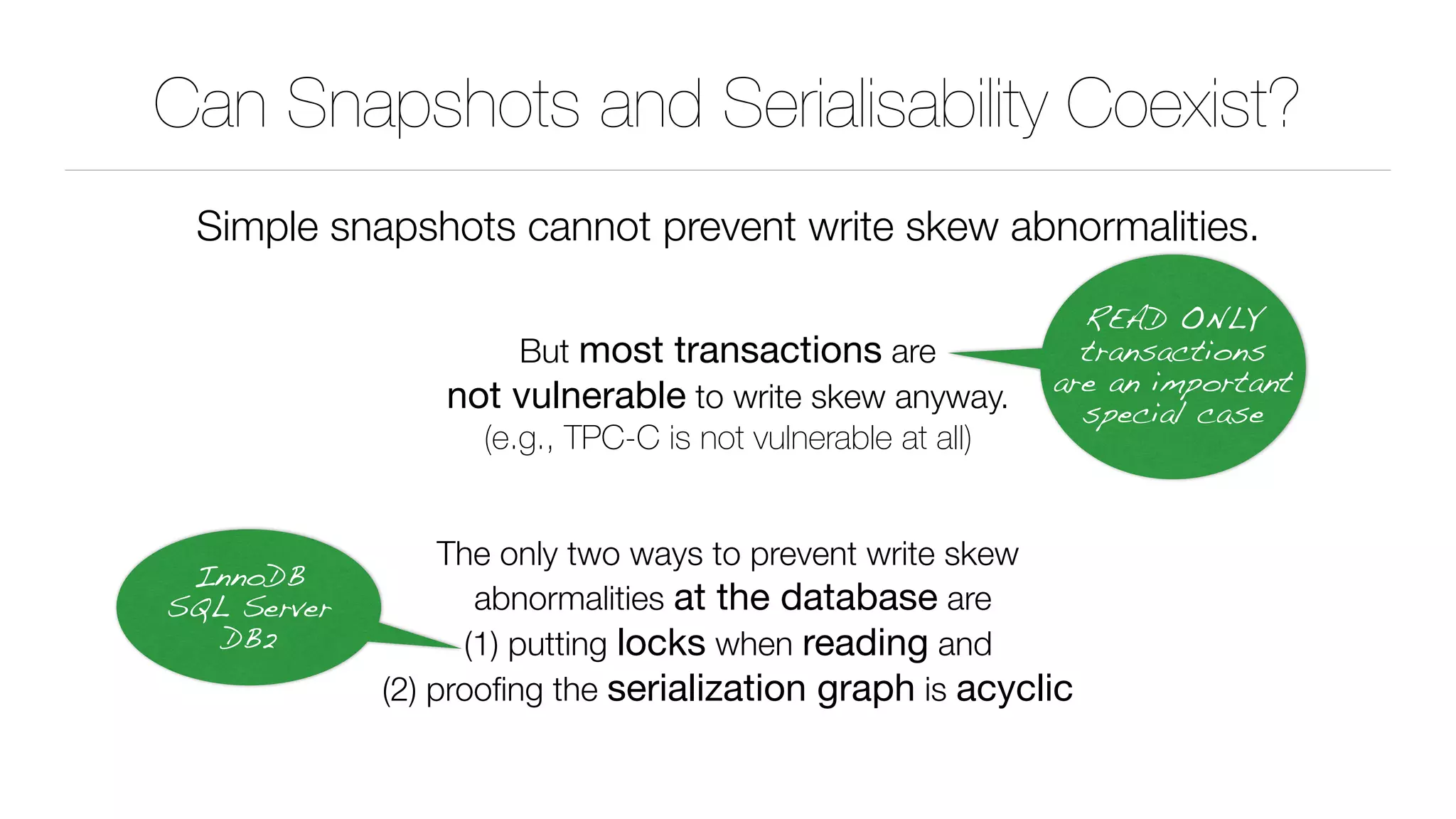 Can Snapshots and Serialisability Coexist?
Simple snapshots cannot prevent write skew abnormalities.
But most transactions are 
not vulnerable to write skew anyway. 
(e.g., TPC-C is not vulnerable at all)
The only two ways to prevent write skew 
abnormalities at the database are 
(1) putting locks when reading and 
(2) prooﬁng the serialization graph is acyclic
READ ONLY
transactions
are an important
special case
InnoDB 
SQL Server 
DB2
 