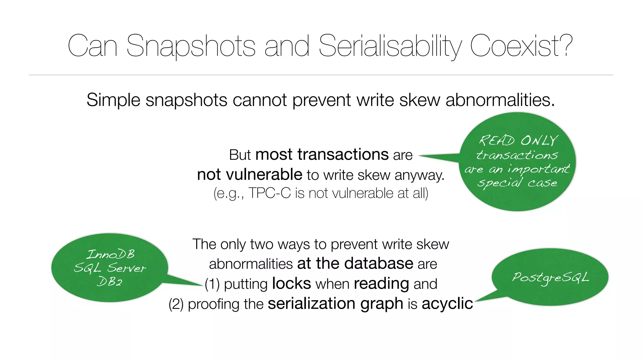 Can Snapshots and Serialisability Coexist?
Simple snapshots cannot prevent write skew abnormalities.
But most transactions are 
not vulnerable to write skew anyway. 
(e.g., TPC-C is not vulnerable at all)
The only two ways to prevent write skew 
abnormalities at the database are 
(1) putting locks when reading and 
(2) prooﬁng the serialization graph is acyclic
READ ONLY
transactions
are an important
special case
InnoDB 
SQL Server 
DB2 PostgreSQL
 