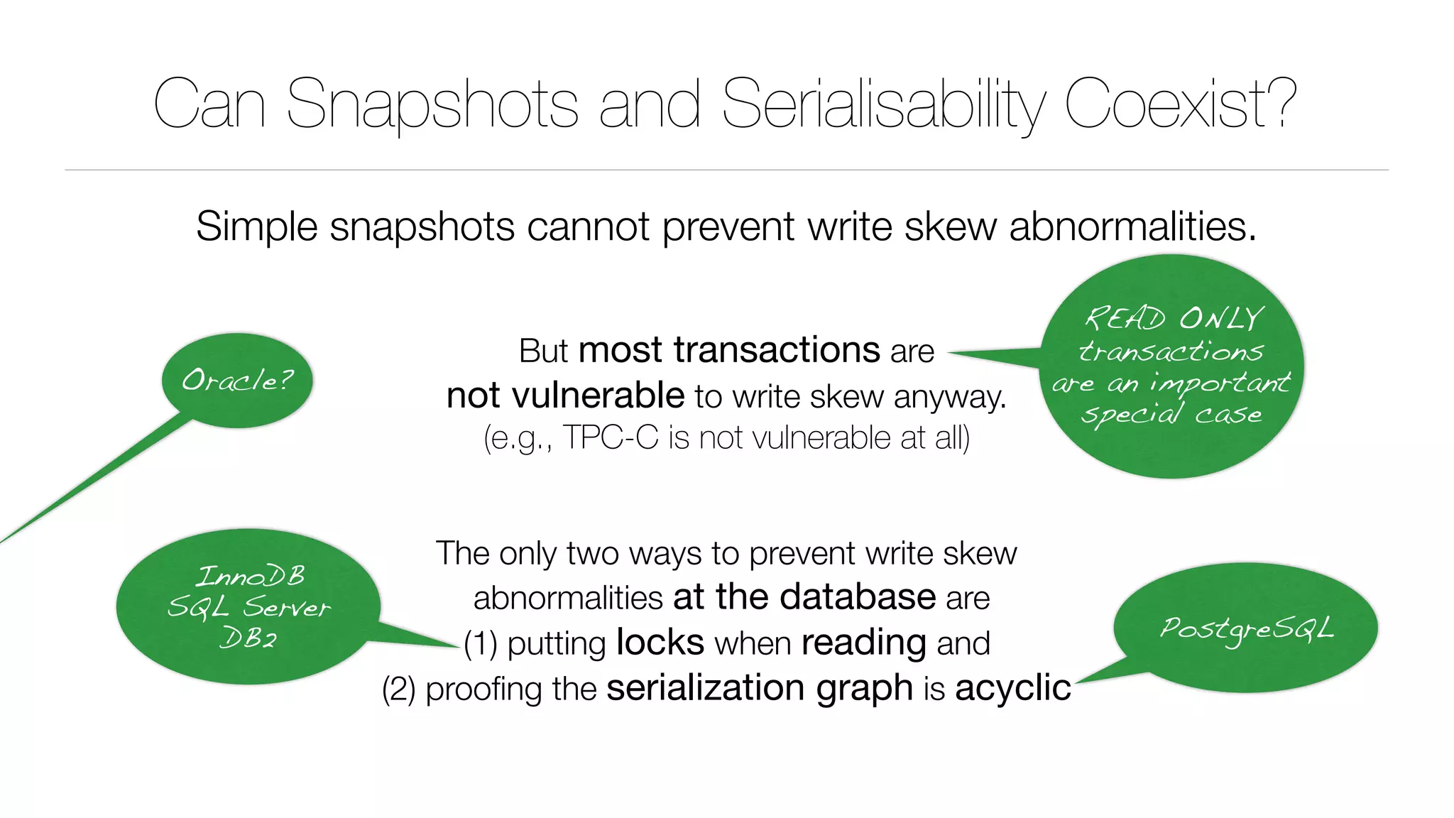 Can Snapshots and Serialisability Coexist?
Simple snapshots cannot prevent write skew abnormalities.
But most transactions are 
not vulnerable to write skew anyway. 
(e.g., TPC-C is not vulnerable at all)
The only two ways to prevent write skew 
abnormalities at the database are 
(1) putting locks when reading and 
(2) prooﬁng the serialization graph is acyclic
READ ONLY
transactions
are an important
special case
InnoDB 
SQL Server 
DB2 PostgreSQL
Oracle?
 