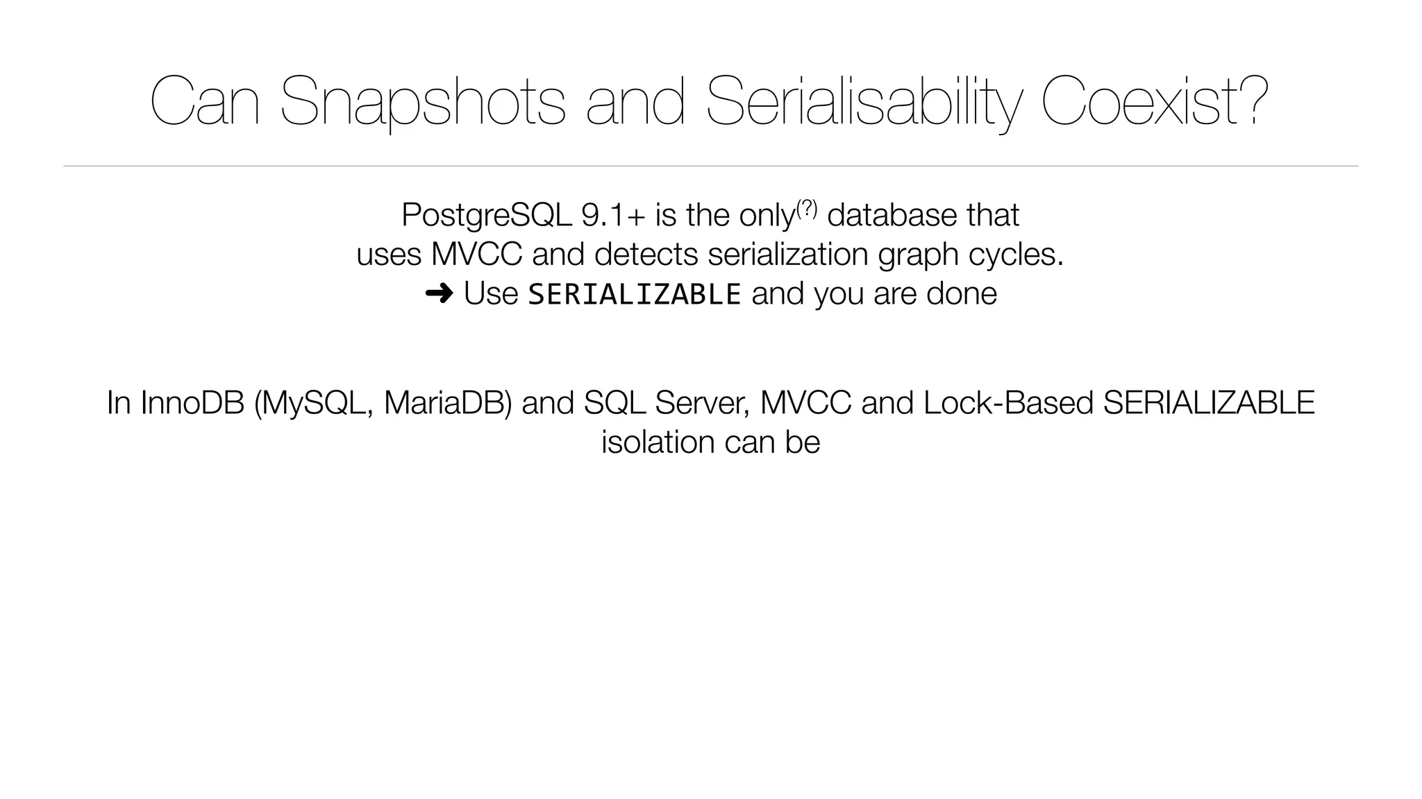 Can Snapshots and Serialisability Coexist?
PostgreSQL 9.1+ is the only(?) database that 
uses MVCC and detects serialization graph cycles. 
➜ Use SERIALIZABLE and you are done 
In InnoDB (MySQL, MariaDB) and SQL Server, MVCC and Lock-Based SERIALIZABLE
isolation can be
 