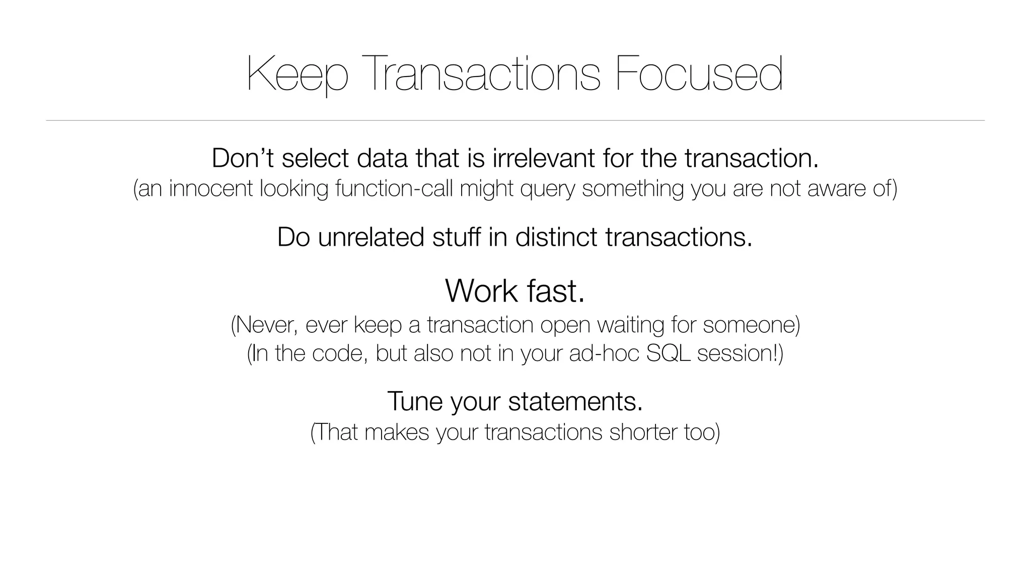 Keep Transactions Focused
Don’t select data that is irrelevant for the transaction. 
(an innocent looking function-call might query something you are not aware of)
Do unrelated stuff in distinct transactions.
Work fast. 
(Never, ever keep a transaction open waiting for someone) 
(In the code, but also not in your ad-hoc SQL session!)
Tune your statements. 
(That makes your transactions shorter too)
 